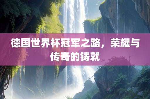 德国世界杯冠军之路，荣耀与传奇的铸就