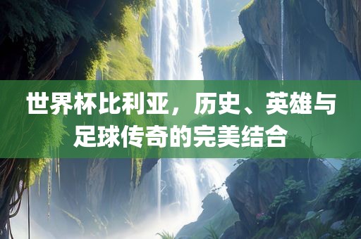 世界杯比利亚，历史、英雄与足球传奇的完美结合