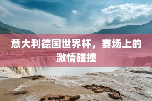 意大利德国世界杯，赛场上的激情碰撞