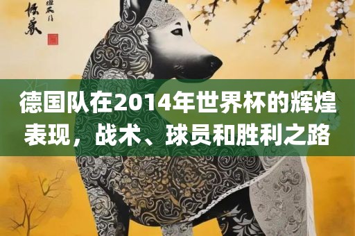 德国队在2014年世界杯的辉煌表现，战术、球员和胜利之路