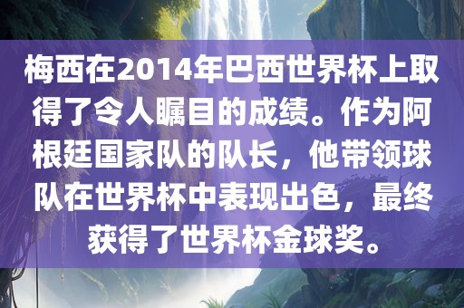 梅西在2014年巴西世界杯上取得了令人瞩目的成绩。作为阿根廷国家队的队长，他带领球队在世界杯中表现出色，最终获得了世界杯金球奖。