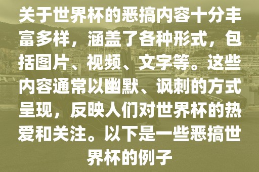 关于世界杯的恶搞内容十分丰富多样，涵盖了各种形式，包括图片、视频、文字等。这些内容通常以幽默、讽刺的方式呈现，反映人们对世界杯的热爱和关注。以下是一些恶搞世界杯的例子