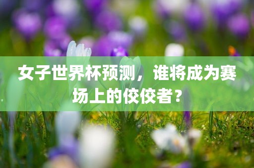 女子世界杯预测，谁将成为赛场上的佼佼者？