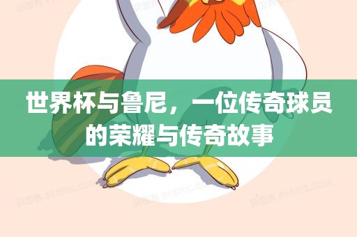 世界杯与鲁尼，一位传奇球员的荣耀与传奇故事
