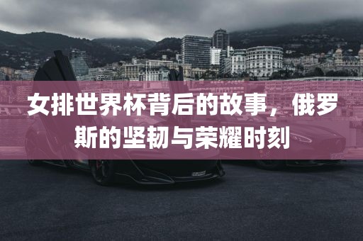 女排世界杯背后的故事，俄罗斯的坚韧与荣耀时刻