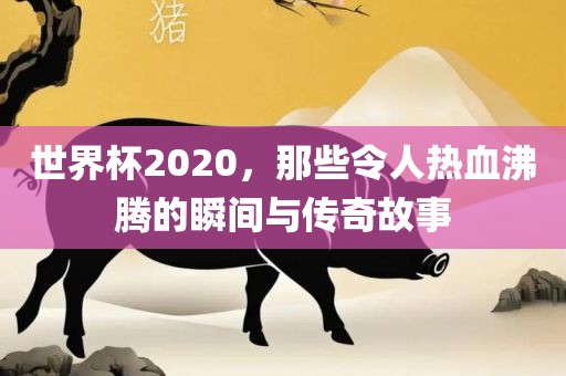世界杯2020，那些令人热血沸腾的瞬间与传奇故事