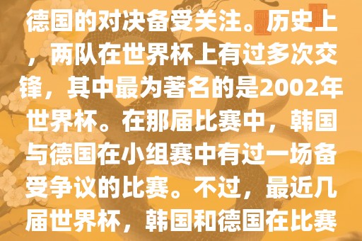 在世界杯足球比赛中，韩国与德国的对决备受关注。历史上，两队在世界杯上有过多次交锋，其中最为著名的是2002年世界杯。在那届比赛中，韩国与德国在小组赛中有过一场备受争议的比赛。不过，最近几届世界杯，韩国和德国在比赛中的表现相对较为正常。