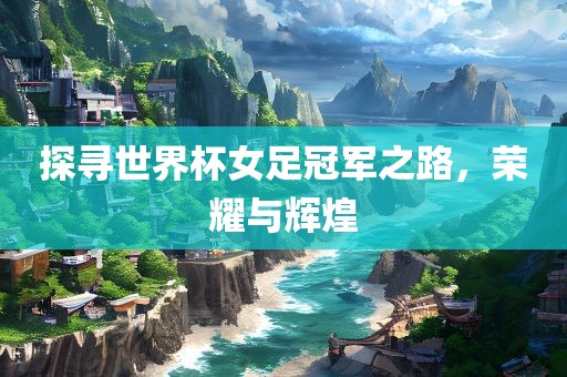 探寻世界杯女足冠军之路，荣耀与辉煌