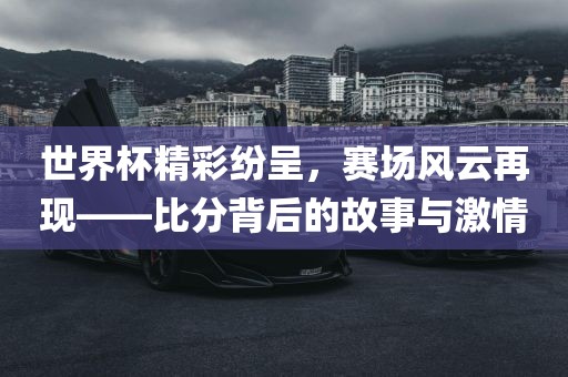 世界杯精彩纷呈，赛场风云再现——比分背后的故事与激情