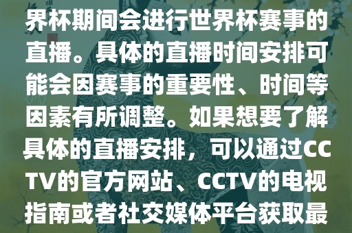 CCTV（中国中央电视台）在世界杯期间会进行世界杯赛事的直播。具体的直播时间安排可能会因赛事的重要性、时间等因素有所调整。如果想要了解具体的直播安排，可以通过CCTV的官方网站、CCTV的电视指南或者社交媒体平台获取最新的信息。