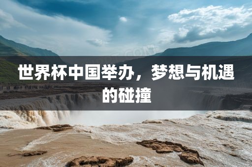 世界杯中国举办，梦想与机遇的碰撞