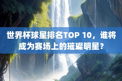世界杯球星排名TOP 10，谁将成为赛场上的璀璨明星？