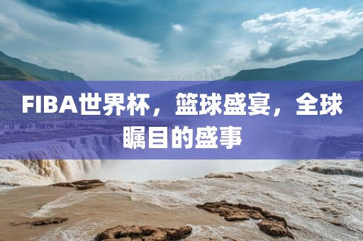 FIBA世界杯，篮球盛宴，全球瞩目的盛事