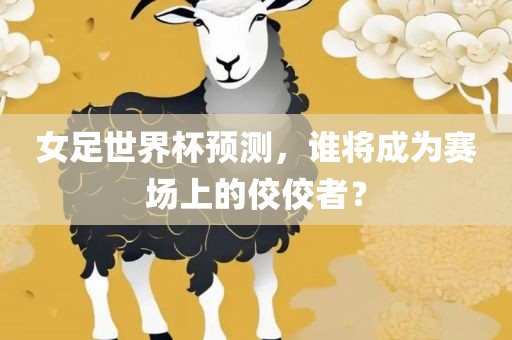 女足世界杯预测，谁将成为赛场上的佼佼者？