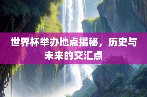 世界杯举办地点揭秘，历史与未来的交汇点