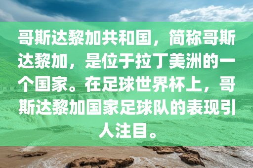 哥斯达黎加共和国，简称哥斯达黎加，是位于拉丁美洲的一个国家。在足球世界杯上，哥斯达黎加国家足球队的表现引人注目。