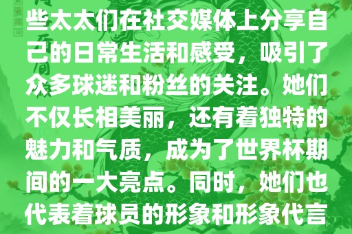 世界杯太太团是指参与世界杯的球队中球员的妻子们组成的团体。这些太太们在世界杯期间备受关注，她们的出现也为比赛增添了不少色彩和看点。这些太太们在社交媒体上分享自己的日常生活和感受，吸引了众多球迷和粉丝的关注。她们不仅长相美丽，还有着独特的魅力和气质，成为了世界杯期间的一大亮点。同时，她们也代表着球员的形象和形象代言人的角色，因此她们的穿着打扮和言行举止备受关注。总之，世界杯太太团是世界杯期间不可或缺的一部分，她们的存在让比赛更加有趣和吸引人。