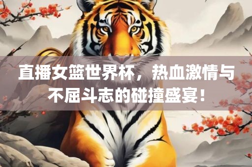 直播女篮世界杯，热血激情与不屈斗志的碰撞盛宴！