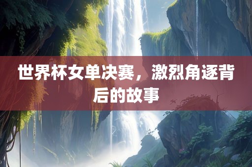 世界杯女单决赛，激烈角逐背后的故事