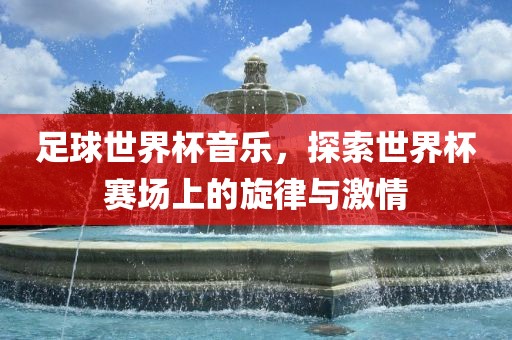 足球世界杯音乐，探索世界杯赛场上的旋律与激情