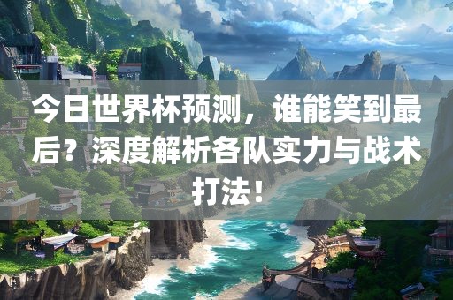今日世界杯预测，谁能笑到最后？深度解析各队实力与战术漯河市盈旭机械设备有限公司打法！