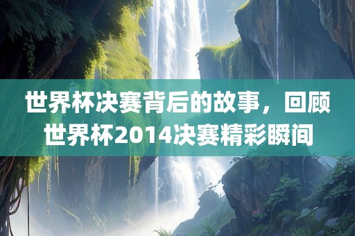 世界杯决赛背后的故事，回顾世界杯2014决赛精彩瞬间