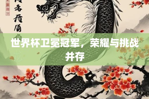 世界杯卫冕冠军，荣耀与挑战并存