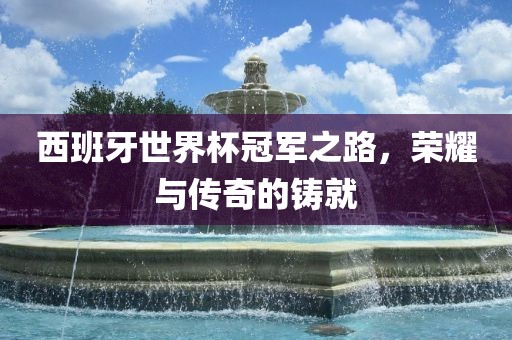 西班牙世界杯冠军之路，荣耀与传奇的铸就