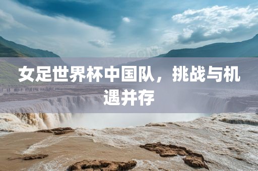 女足世界杯中国队，挑战与机遇并存