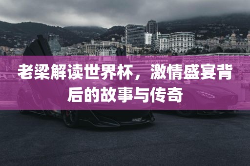 老梁解读世界杯，激情盛宴背后的故事与传奇
