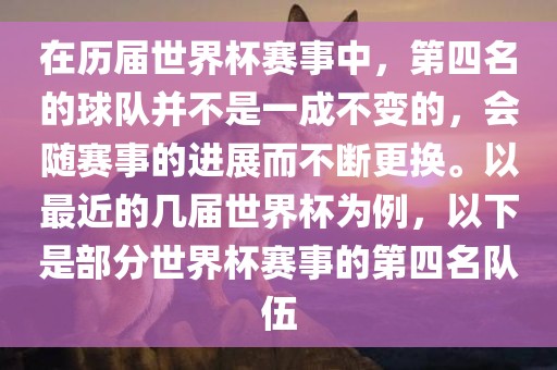 在历届世界杯赛事中，第四名的球队并不是一成不变的，会随赛事的进展而不断更换。以最近的几届世界杯为例，以下是部分世界杯赛事的第四名队伍