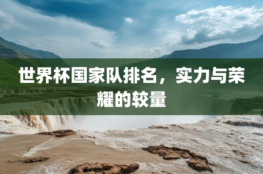 世界杯国家队排名，实力与荣耀的较量