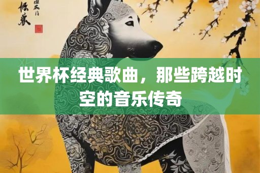 世界杯经典歌曲，那些跨越时空的音乐传奇