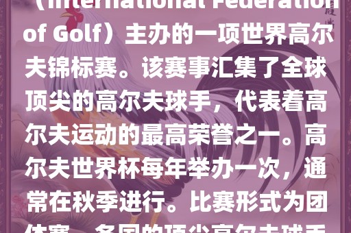 高尔夫世界杯（World Cup of Golf）是一项重要的国际高尔夫比赛，由国际高尔夫联合会（International Federation of Golf）主办的一项世界高尔夫锦标赛。该赛事汇集了全球顶尖的高尔夫球手，代表着高尔夫运动的最高荣誉之一。高尔夫世界杯每年举办一次，通常在秋季进行。比赛形式为团体赛，各国的顶尖高尔夫球手代表本国参赛，比赛地点会在全球各地的高尔夫球场之间轮换。