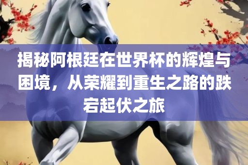 揭秘阿根廷在世界杯的辉煌与困境，从荣耀到重生之路的跌宕起伏之旅