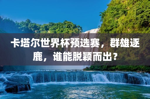 卡塔尔世界杯预选赛，群雄逐鹿，谁能脱颖而出？