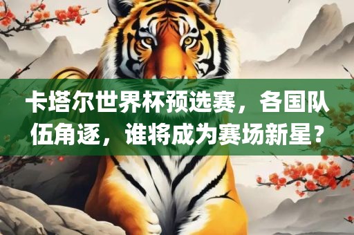 卡塔尔世界杯预选赛，各国队伍角逐，谁将成为赛场新星？
