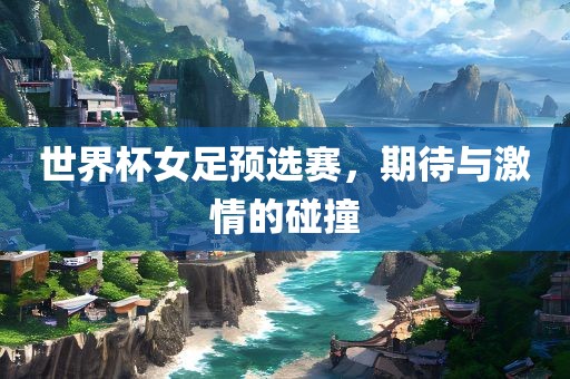 世界杯女足预选赛，期待与激情的碰撞