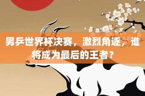 男乒世界杯决赛，激烈角逐，谁将成为最后的王者？
