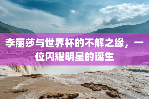李丽莎与世界杯的不解之缘，一位闪耀明星的诞生
