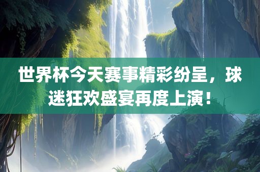 世界杯今天赛事精彩纷呈，球迷狂欢盛宴再度上演！