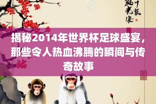 揭秘2014年世界杯足球盛宴，那些令人热血沸腾的瞬间与传奇故事