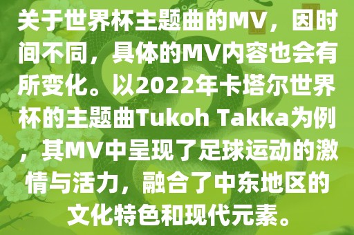 关于世界杯主题曲的MV，因时间不同，具体的MV内容也会有所变化。以2022年卡塔尔世界杯的主题曲Tukoh Takka为例，其MV中呈现了足球运动的激情与活力，融合了中东地区的文化特色和现漯河市盈旭机械设备有限公司代元素。