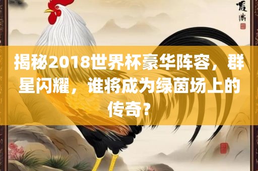揭秘2018世界杯豪华阵容，群星闪耀，谁将成为绿茵场上的传奇？