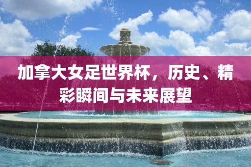 加拿大女足世界杯，历史、精彩瞬间与未来展望