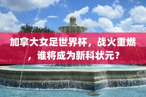 加拿大女足世界杯，战火重燃，谁将成为新科状元？