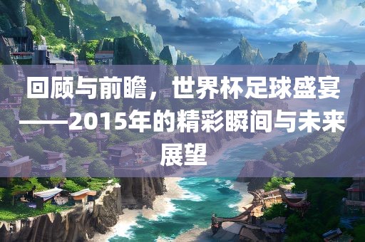 回顾与前瞻，世界杯足球盛宴——2015年的精彩瞬间与未来展望