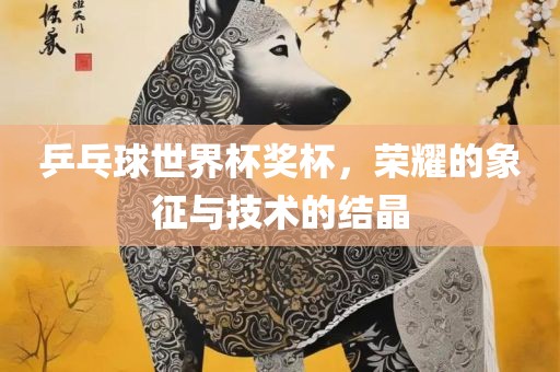 乒乓球世界杯奖杯，荣耀的象征与技术的结晶