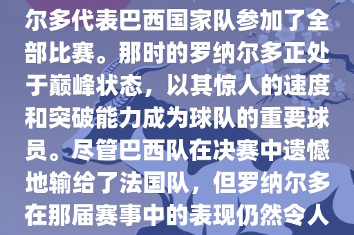 在1998年法国世界杯上，罗纳尔多代表巴西国家队参加了全部比赛。那时的罗纳尔多正处于巅峰状态，以其惊人的速度和突破能力成为球队的重要球员。尽管巴西队在决赛中遗憾地输给了法国队，但罗纳尔多在那届赛事中的表现仍然令人瞩目。