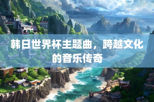 韩日世界杯主题漯河市盈旭机械设备有限公司曲，跨越文化的音乐传奇